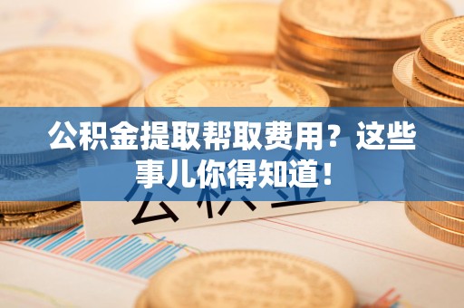 铜官山公积金提取帮取费用？这些事儿你得知道！