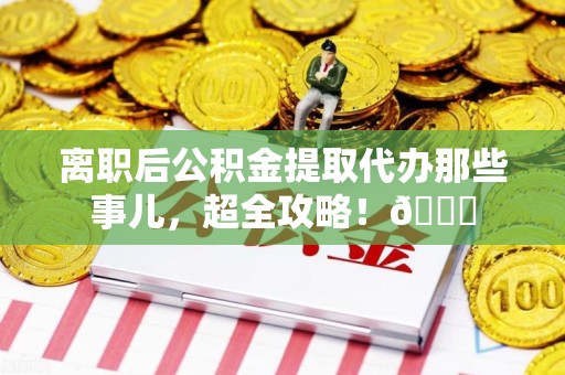 铜官山离职后公积金提取代办那些事儿，超全攻略！😎