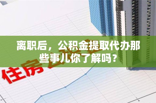 铜官山离职后，公积金提取代办那些事儿你了解吗？